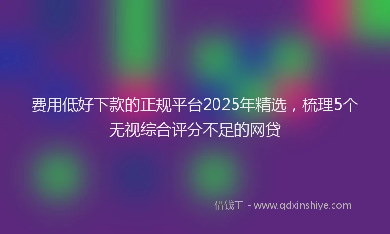 费用低好下款的正规平台2025年精选，梳理5个无视综合评分不足的网贷