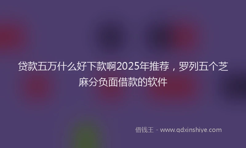 贷款五万什么好下款啊2025年推荐，罗列五个芝麻分负面借款的软件