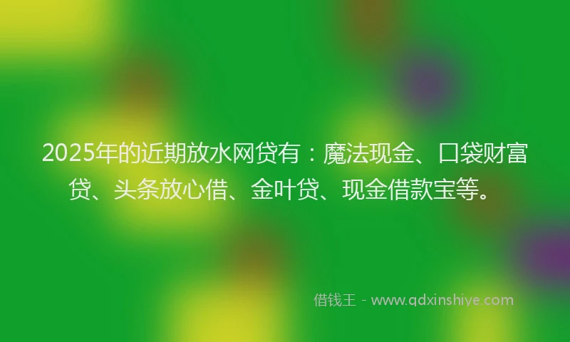 2025年的近期放水网贷有：魔法现金、口袋财富贷、头条放心借、金叶贷、现金借款宝等。