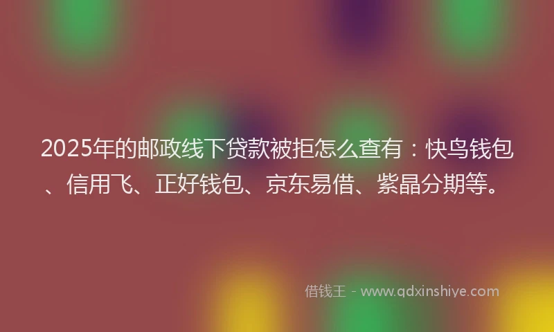 2025年的邮政线下贷款被拒怎么查有：快鸟钱包、信用飞、正好钱包、京东易借、紫晶分期等。