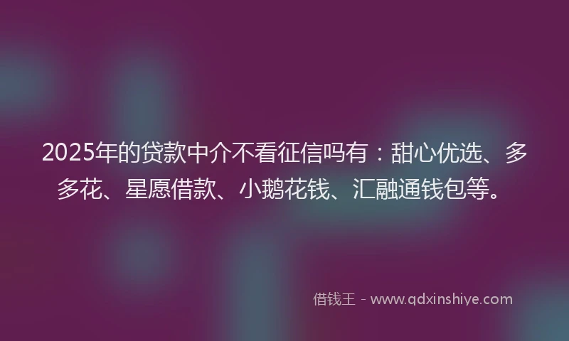 2025年的贷款中介不看征信吗有：甜心优选、多多花、星愿借款、小鹅花钱、汇融通钱包等。