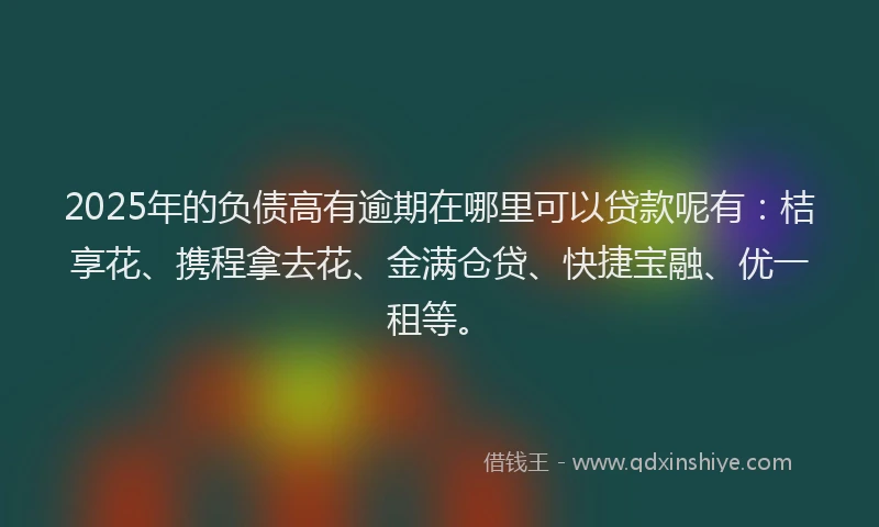 2025年的负债高有逾期在哪里可以贷款呢有：桔享花、携程拿去花、金满仓贷、快捷宝融、优一租等。