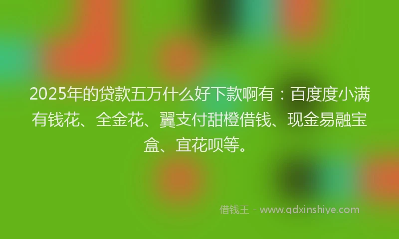 2025年的贷款五万什么好下款啊有：百度度小满有钱花、全金花、翼支付甜橙借钱、现金易融宝盒、宜花呗等。