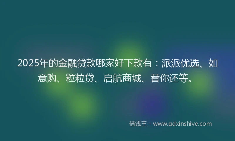 2025年的金融贷款哪家好下款有：派派优选、如意购、粒粒贷、启航商城、替你还等。