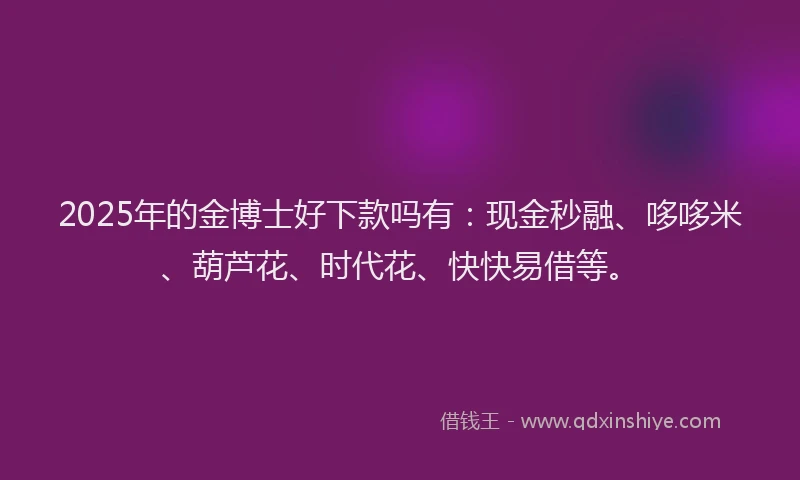 2025年的金博士好下款吗有：现金秒融、哆哆米、葫芦花、时代花、快快易借等。