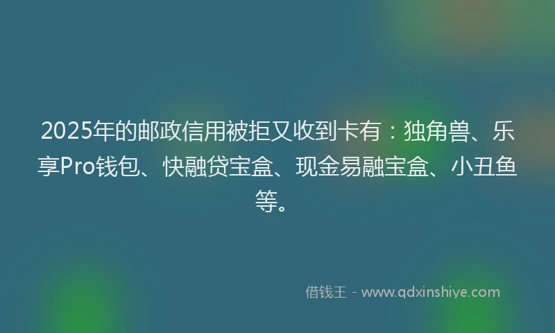 2025年的邮政信用被拒又收到卡有：独角兽、乐享Pro钱包、快融贷宝盒、现金易融宝盒、小丑鱼等。