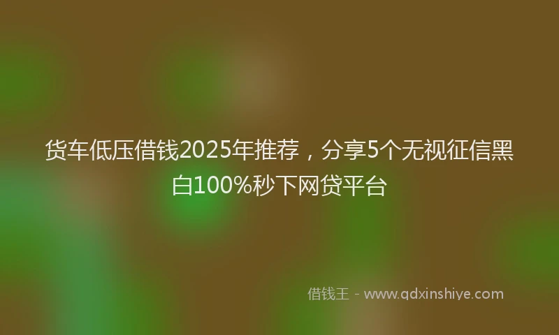 货车低压借钱2025年推荐，分享5个无视征信黑白100%秒下网贷平台
