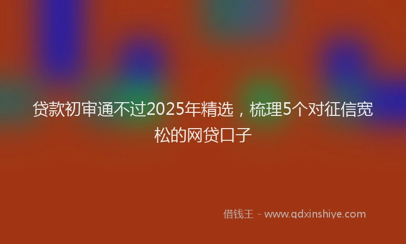 贷款初审通不过2025年精选，梳理5个对征信宽松的网贷口子