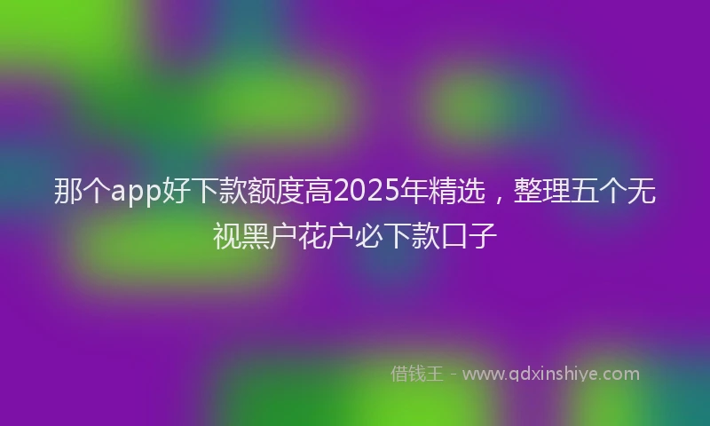 那个app好下款额度高2025年精选，整理五个无视黑户花户必下款口子