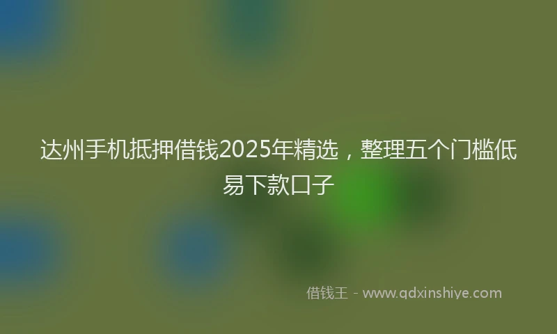 达州手机抵押借钱2025年精选，整理五个门槛低易下款口子