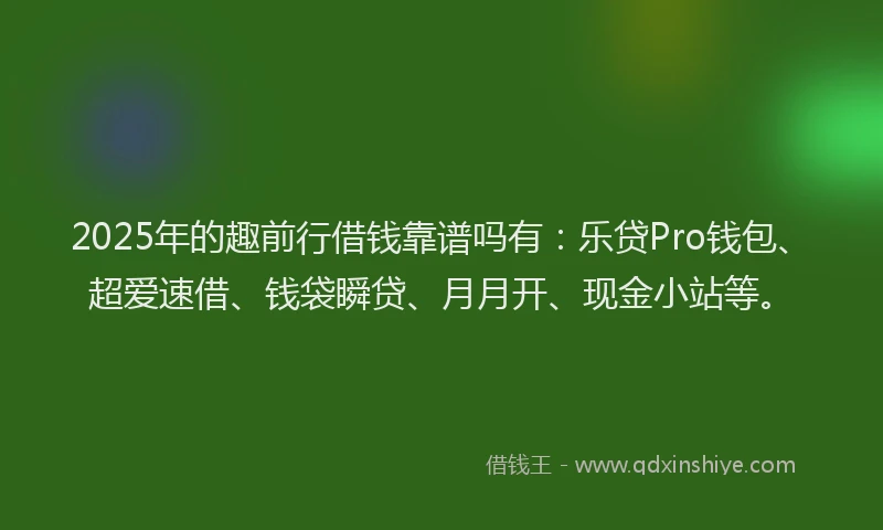 2025年的趣前行借钱靠谱吗有：乐贷Pro钱包、超爱速借、钱袋瞬贷、月月开、现金小站等。