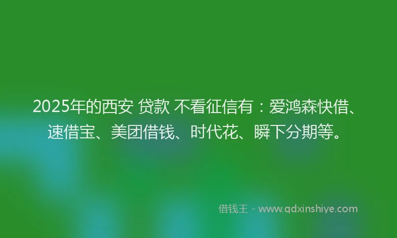 2025年的西安 贷款 不看征信有：爱鸿森快借、速借宝、美团借钱、时代花、瞬下分期等。