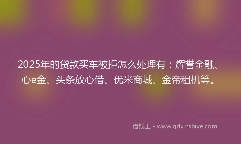 2025年的贷款买车被拒怎么处理有：辉誉金融、心e金、头条放心借、优米商城、金帝租机等。