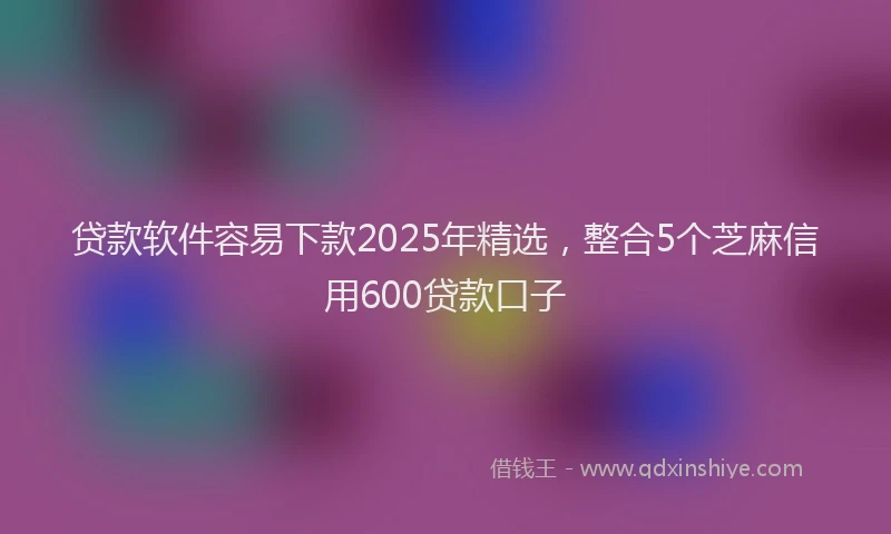 贷款软件容易下款2025年精选，整合5个芝麻信用600贷款口子