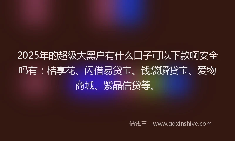 2025年的超级大黑户有什么口子可以下款啊安全吗有：桔享花、闪借易贷宝、钱袋瞬贷宝、爱物商城、紫晶信贷等。