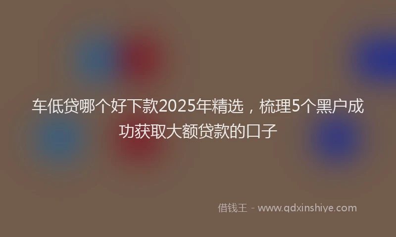车低贷哪个好下款2025年精选，梳理5个黑户成功获取大额贷款的口子