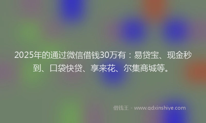 2025年的通过微信借钱30万有：易贷宝、现金秒到、口袋快贷、享来花、尔集商城等。