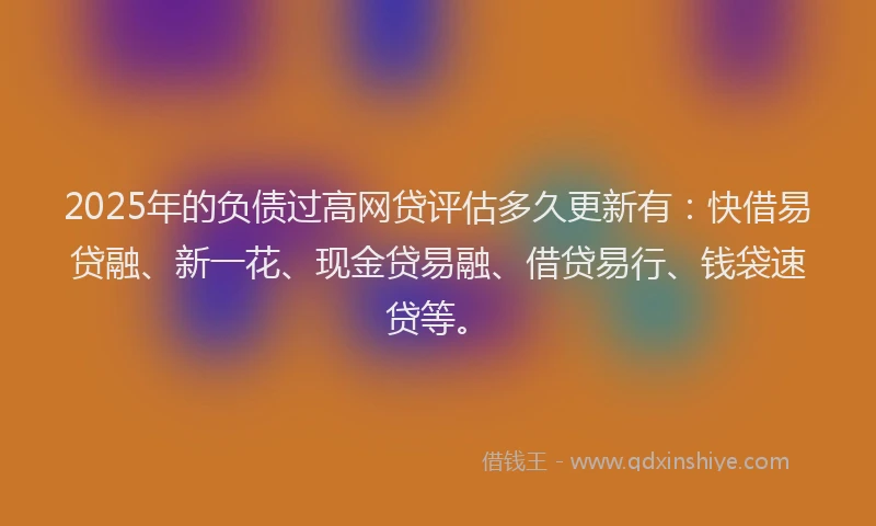 2025年的负债过高网贷评估多久更新有：快借易贷融、新一花、现金贷易融、借贷易行、钱袋速贷等。
