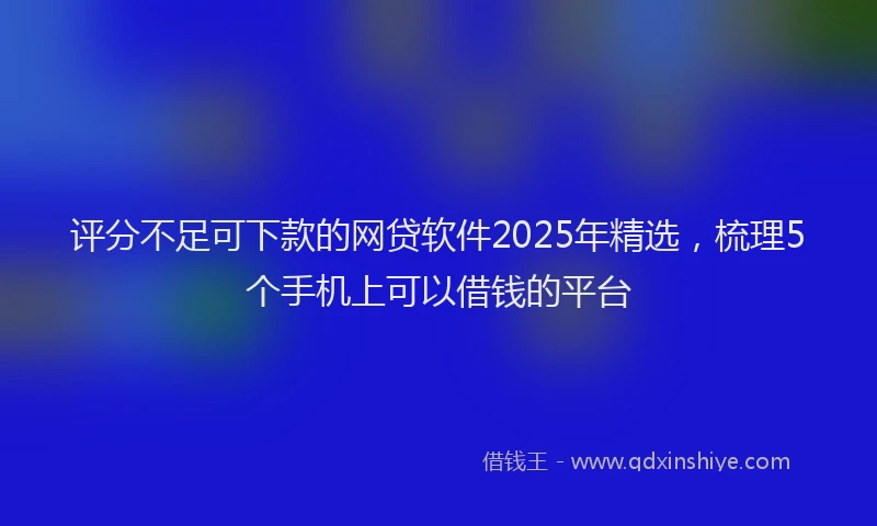 评分不足可下款的网贷软件2025年精选，梳理5个手机上可以借钱的平台