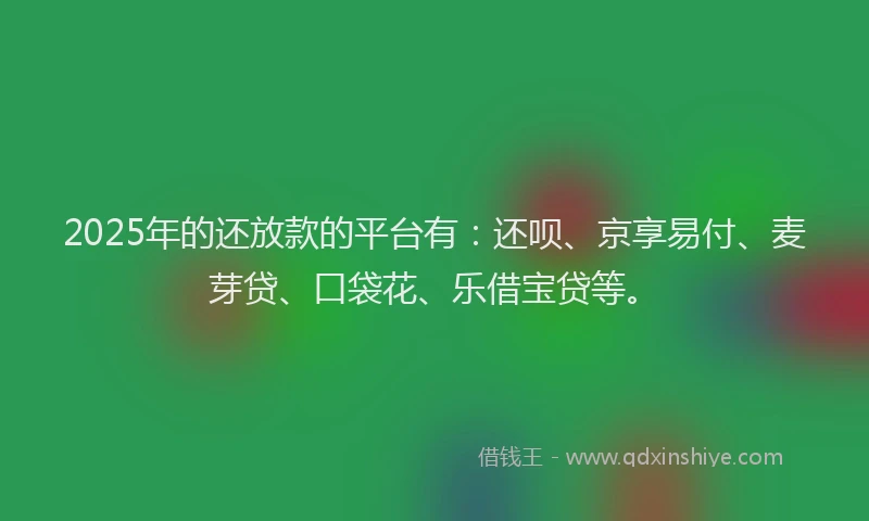 2025年的还放款的平台有：还呗、京享易付、麦芽贷、口袋花、乐借宝贷等。