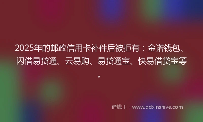 2025年的邮政信用卡补件后被拒有：金诺钱包、闪借易贷通、云易购、易贷通宝、快易借贷宝等。