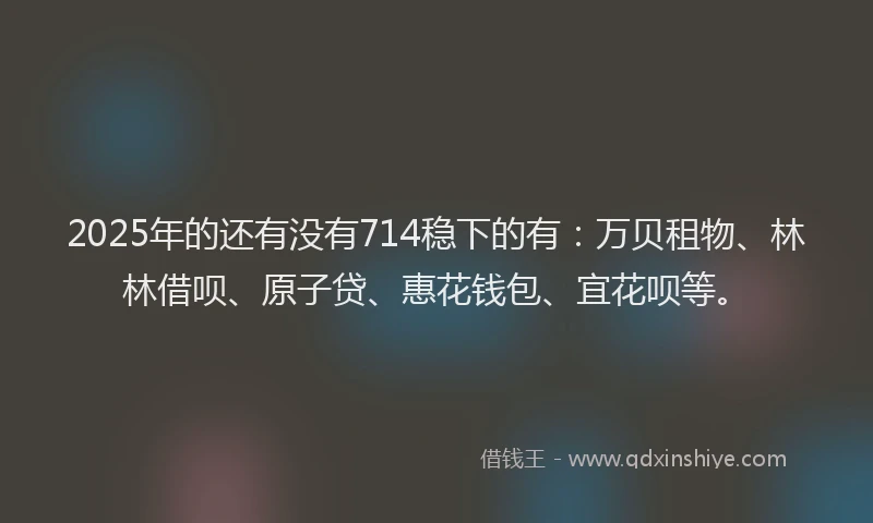 2025年的还有没有714稳下的有：万贝租物、林林借呗、原子贷、惠花钱包、宜花呗等。