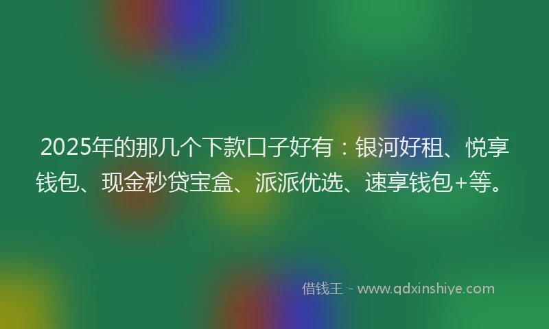 2025年的那几个下款口子好有：银河好租、悦享钱包、现金秒贷宝盒、派派优选、速享钱包+等。