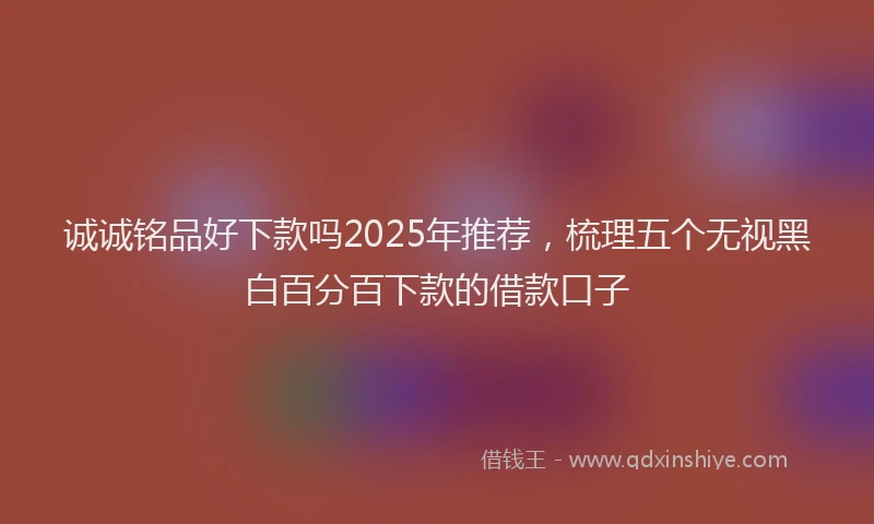 诚诚铭品好下款吗2025年推荐，梳理五个无视黑白百分百下款的借款口子