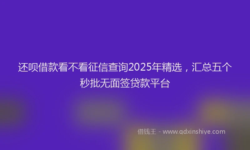 还呗借款看不看征信查询2025年精选，汇总五个秒批无面签贷款平台