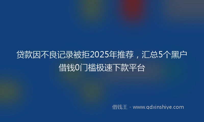 贷款因不良记录被拒2025年推荐，汇总5个黑户借钱0门槛极速下款平台