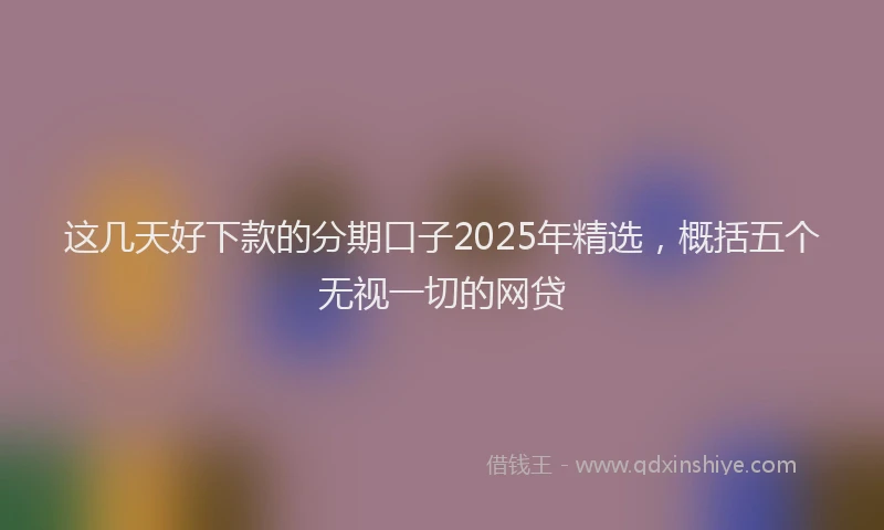 这几天好下款的分期口子2025年精选，概括五个无视一切的网贷