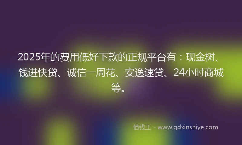 2025年的费用低好下款的正规平台有：现金树、钱进快贷、诚信一周花、安逸速贷、24小时商城等。