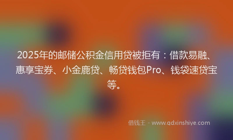 2025年的邮储公积金信用贷被拒有：借款易融、惠享宝券、小金鹿贷、畅贷钱包Pro、钱袋速贷宝等。