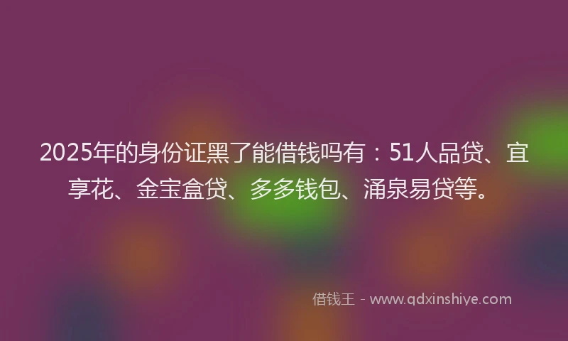 2025年的身份证黑了能借钱吗有：51人品贷、宜享花、金宝盒贷、多多钱包、涌泉易贷等。