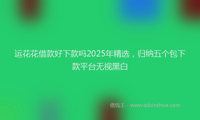 运花花借款好下款吗2025年精选，归纳五个包下款平台无视黑白