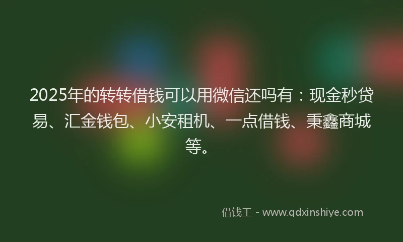 2025年的转转借钱可以用微信还吗有：现金秒贷易、汇金钱包、小安租机、一点借钱、秉鑫商城等。