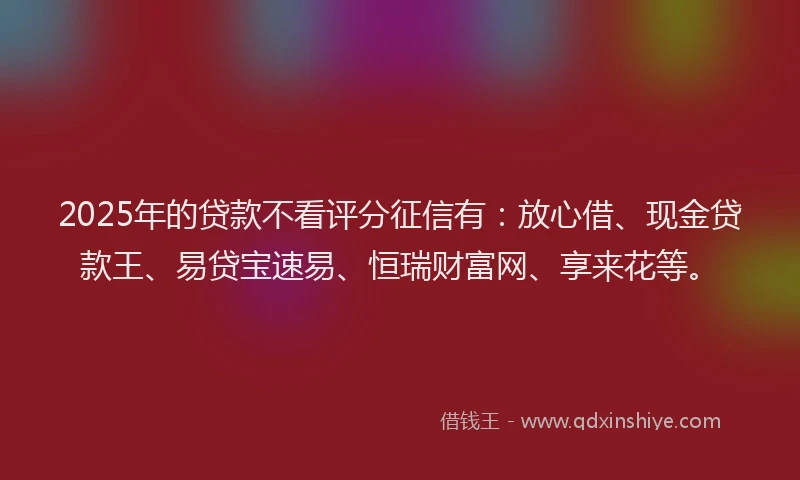 2025年的贷款不看评分征信有：放心借、现金贷款王、易贷宝速易、恒瑞财富网、享来花等。