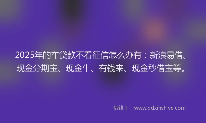 2025年的车贷款不看征信怎么办有：新浪易借、现金分期宝、现金牛、有钱来、现金秒借宝等。