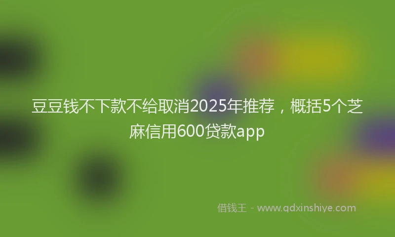 豆豆钱不下款不给取消2025年推荐，概括5个芝麻信用600贷款app
