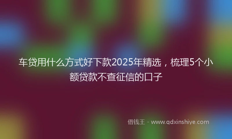 车贷用什么方式好下款2025年精选，梳理5个小额贷款不查征信的口子