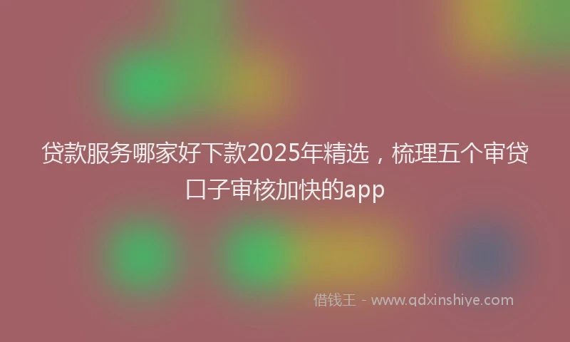 贷款服务哪家好下款2025年精选，梳理五个审贷口子审核加快的app