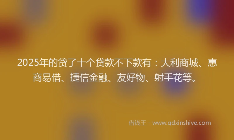 2025年的贷了十个贷款不下款有：大利商城、惠商易借、捷信金融、友好物、射手花等。