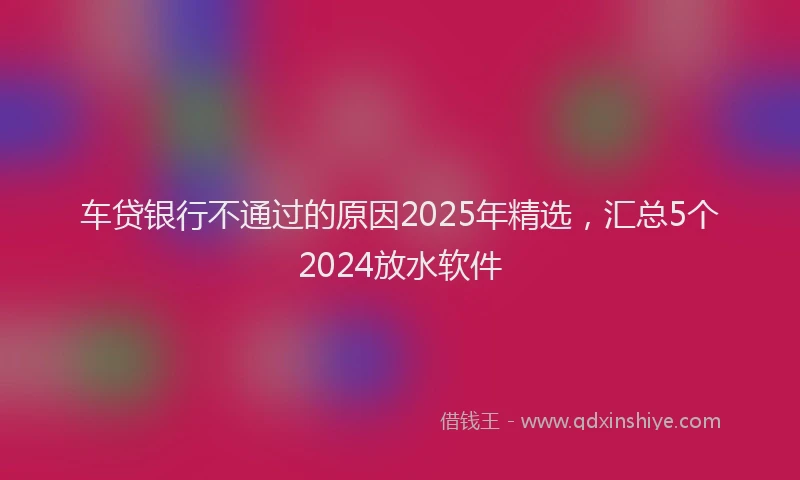 车贷银行不通过的原因2025年精选，汇总5个2024放水软件