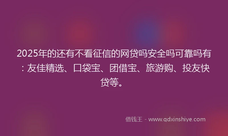 2025年的还有不看征信的网贷吗安全吗可靠吗有：友佳精选、口袋宝、团借宝、旅游购、投友快贷等。