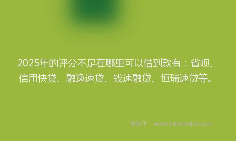 2025年的评分不足在哪里可以借到款有：省呗、信用快贷、融逸速贷、钱速融贷、恒瑞速贷等。