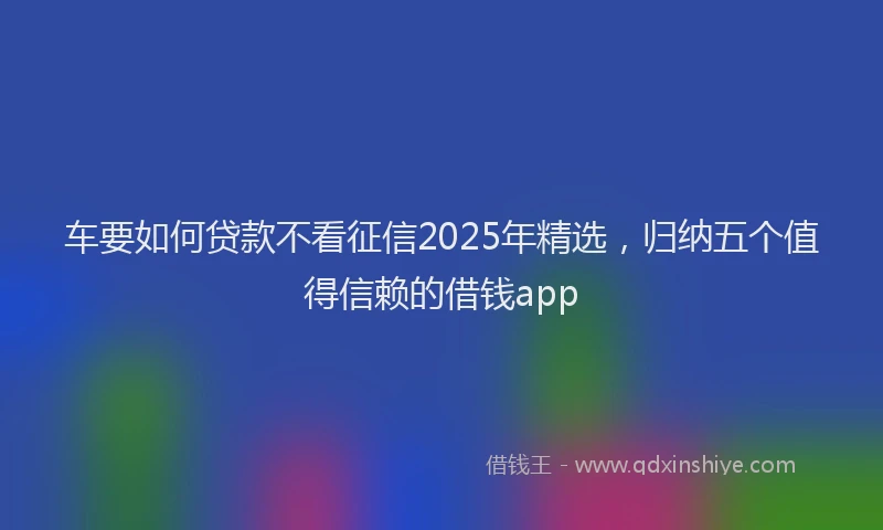 车要如何贷款不看征信2025年精选，归纳五个值得信赖的借钱app
