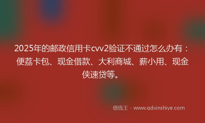 2025年的邮政信用卡cvv2验证不通过怎么办有：便荔卡包、现金借款、大利商城、薪小用、现金侠速贷等。