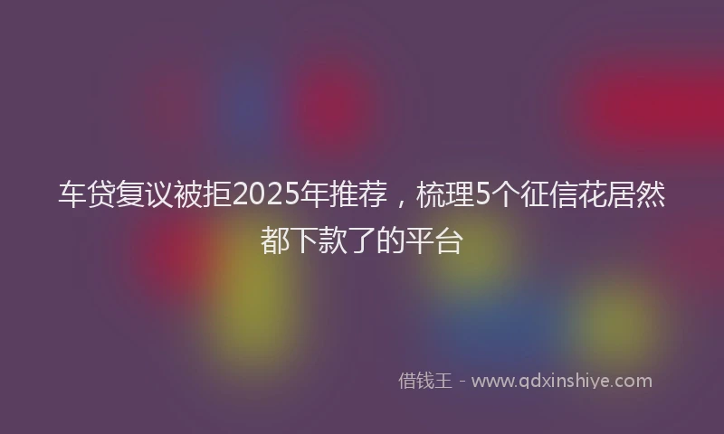 车贷复议被拒2025年推荐，梳理5个征信花居然都下款了的平台
