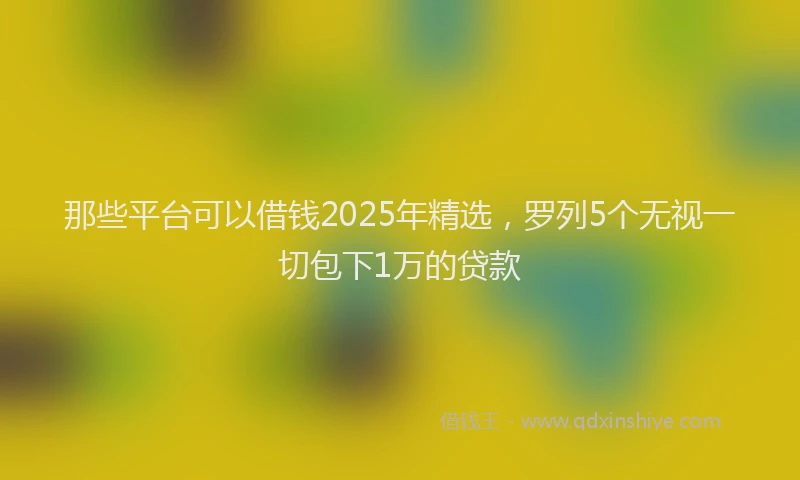 那些平台可以借钱2025年精选，罗列5个无视一切包下1万的贷款