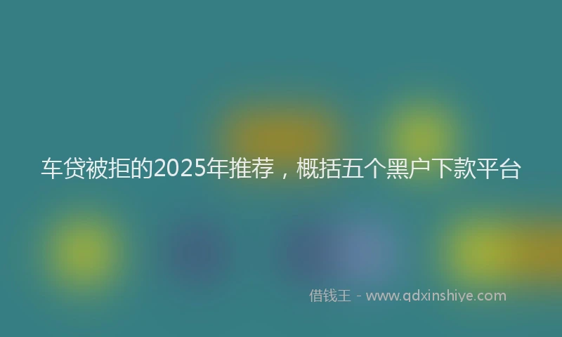 车贷被拒的2025年推荐，概括五个黑户下款平台